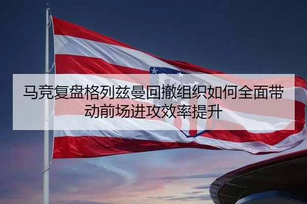 马竞复盘格列兹曼回撤组织如何全面带动前场进攻效率提升