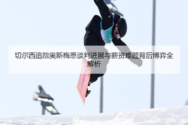 切尔西追踪奥斯梅恩谈判进展与薪资难题背后博弈全解析