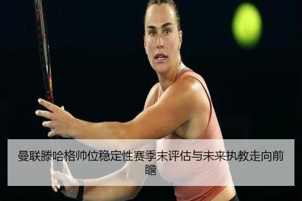 曼联滕哈格帅位稳定性赛季末评估与未来执教走向前瞻