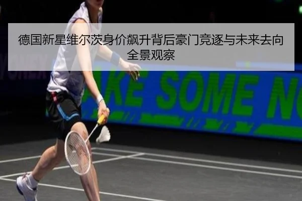 德国新星维尔茨身价飙升背后豪门竞逐与未来去向全景观察