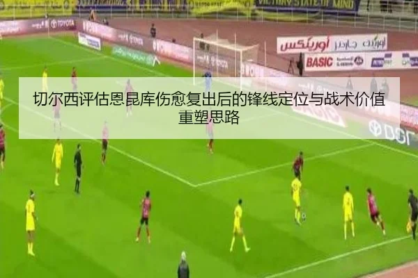 切尔西评估恩昆库伤愈复出后的锋线定位与战术价值重塑思路