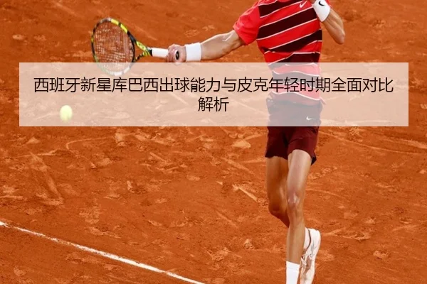 西班牙新星库巴西出球能力与皮克年轻时期全面对比解析